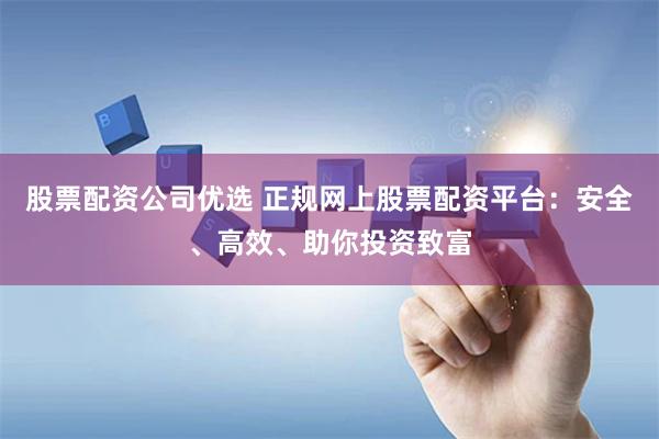 股票配资公司优选 正规网上股票配资平台：安全、高效、助你投资致富