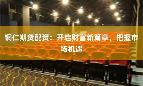 铜仁期货配资：开启财富新篇章，把握市场机遇