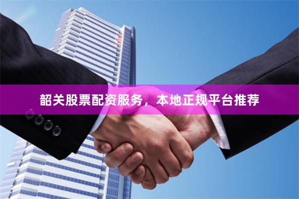 韶关股票配资服务，本地正规平台推荐